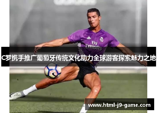 C罗携手推广葡萄牙传统文化助力全球游客探索魅力之地 C罗携手推广葡萄牙传统文化助力全球游客探索魅力之地