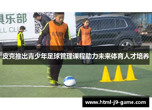 皮克推出青少年足球管理课程助力未来体育人才培养 皮克推出青少年足球管理课程助力未来体育人才培养