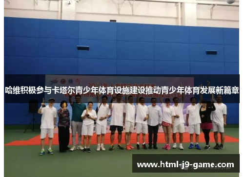 哈维积极参与卡塔尔青少年体育设施建设推动青少年体育发展新篇章 哈维积极参与卡塔尔青少年体育设施建设推动青少年体育发展新篇章