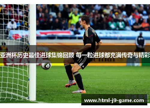 亚洲杯历史最佳进球集锦回顾 每一粒进球都充满传奇与精彩 亚洲杯历史最佳进球集锦回顾 每一粒进球都充满传奇与精彩
