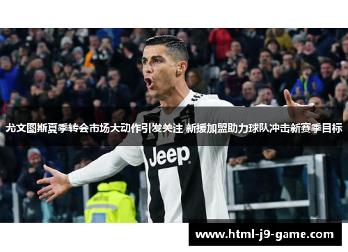尤文图斯夏季转会市场大动作引发关注 新援加盟助力球队冲击新赛季目标
