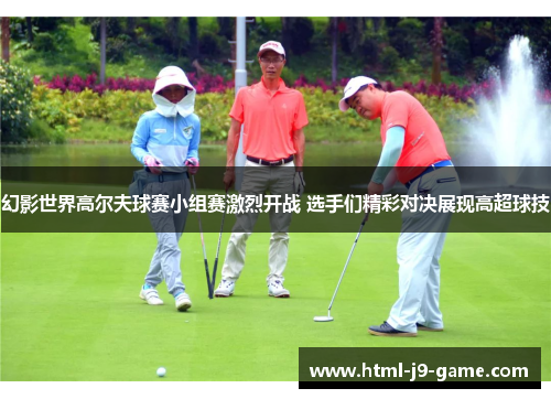 幻影世界高尔夫球赛小组赛激烈开战 选手们精彩对决展现高超球技 幻影世界高尔夫球赛小组赛激烈开战 选手们精彩对决展现高超球技