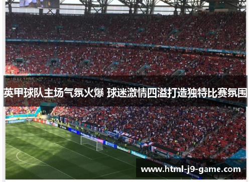 英甲球队主场气氛火爆 球迷激情四溢打造独特比赛氛围 英甲球队主场气氛火爆 球迷激情四溢打造独特比赛氛围