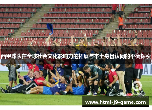 西甲球队在全球社会文化影响力的拓展与本土身份认同的平衡探索 西甲球队在全球社会文化影响力的拓展与本土身份认同的平衡探索