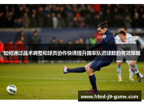 如何通过战术调整和球员协作快速提升国家队进球数的有效策略 如何通过战术调整和球员协作快速提升国家队进球数的有效策略