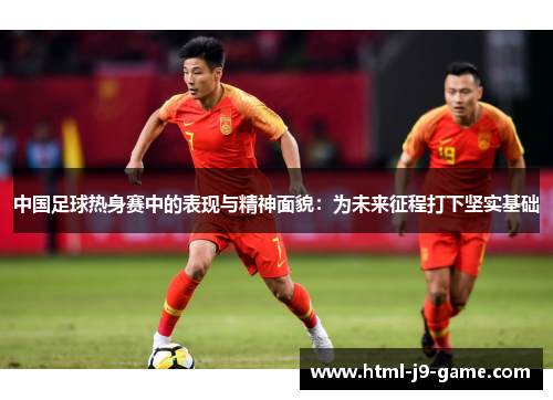 中国足球热身赛中的表现与精神面貌:为未来征程打下坚实基础 中国足球热身赛中的表现与精神面貌:为未来征程打下坚实基础