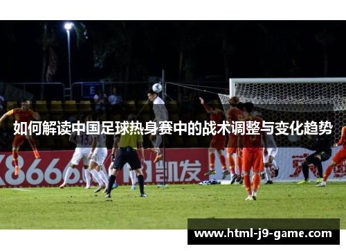 如何解读中国足球热身赛中的战术调整与变化趋势 如何解读中国足球热身赛中的战术调整与变化趋势
