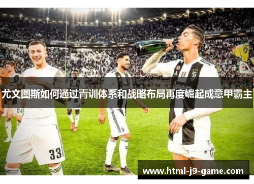 尤文图斯如何通过青训体系和战略布局再度崛起成意甲霸主 尤文图斯如何通过青训体系和战略布局再度崛起成意甲霸主