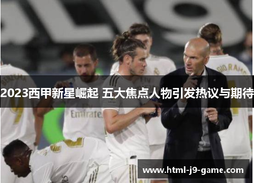 2023西甲新星崛起 五大焦点人物引发热议与期待 2023西甲新星崛起 五大焦点人物引发热议与期待