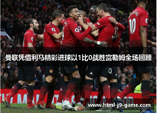 曼联凭借利马精彩进球以1比0战胜富勒姆全场回顾 曼联凭借利马精彩进球以1比0战胜富勒姆全场回顾