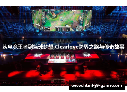 从电竞王者到篮球梦想 Clearlove跨界之路与传奇故事 从电竞王者到篮球梦想 Clearlove跨界之路与传奇故事