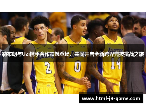 勒布朗与Uzi携手合作震撼登场,共同开启全新跨界竞技挑战之旅 勒布朗与Uzi携手合作震撼登场,共同开启全新跨界竞技挑战之旅