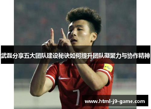 武磊分享五大团队建设秘诀如何提升团队凝聚力与协作精神 武磊分享五大团队建设秘诀如何提升团队凝聚力与协作精神