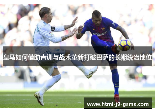 皇马如何借助青训与战术革新打破巴萨的长期统治地位 皇马如何借助青训与战术革新打破巴萨的长期统治地位