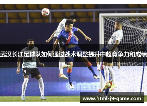 武汉长江足球队如何通过战术调整提升中超竞争力和成绩 武汉长江足球队如何通过战术调整提升中超竞争力和成绩
