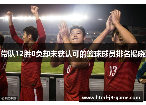 带队12胜0负却未获认可的篮球球员排名揭晓 带队12胜0负却未获认可的篮球球员排名揭晓