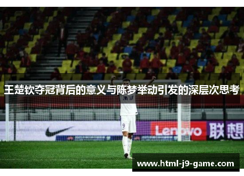 王楚钦夺冠背后的意义与陈梦举动引发的深层次思考 王楚钦夺冠背后的意义与陈梦举动引发的深层次思考