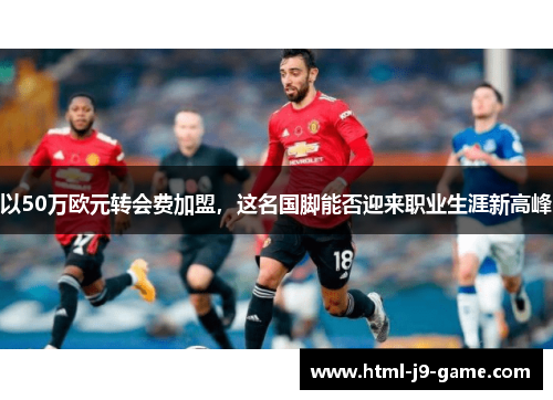 以50万欧元转会费加盟,这名国脚能否迎来职业生涯新高峰 以50万欧元转会费加盟,这名国脚能否迎来职业生涯新高峰