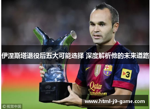 伊涅斯塔退役后五大可能选择 深度解析他的未来道路 伊涅斯塔退役后五大可能选择 深度解析他的未来道路