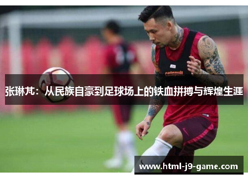 张琳芃:从民族自豪到足球场上的铁血拼搏与辉煌生涯 张琳芃:从民族自豪到足球场上的铁血拼搏与辉煌生涯