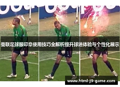 曼联足球服印章使用技巧全解析提升球迷体验与个性化展示 曼联足球服印章使用技巧全解析提升球迷体验与个性化展示