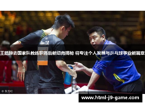 王皓辞去国家队教练职务后新动向揭秘 将专注个人发展与乒乓球事业新篇章 王皓辞去国家队教练职务后新动向揭秘 将专注个人发展与乒乓球事业新篇章