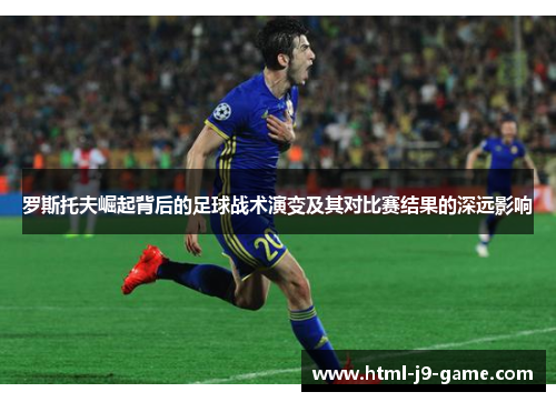 罗斯托夫崛起背后的足球战术演变及其对比赛结果的深远影响 罗斯托夫崛起背后的足球战术演变及其对比赛结果的深远影响
