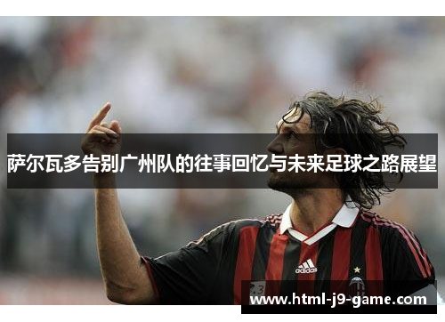 萨尔瓦多告别广州队的往事回忆与未来足球之路展望 萨尔瓦多告别广州队的往事回忆与未来足球之路展望
