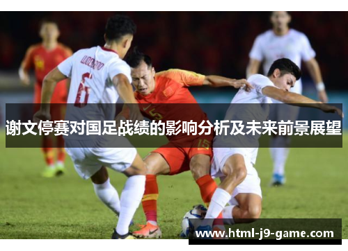谢文停赛对国足战绩的影响分析及未来前景展望 谢文停赛对国足战绩的影响分析及未来前景展望