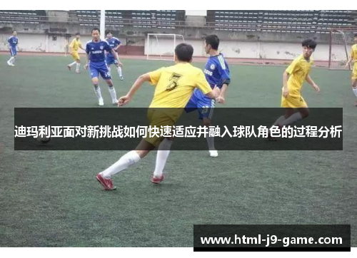 迪玛利亚面对新挑战如何快速适应并融入球队角色的过程分析 迪玛利亚面对新挑战如何快速适应并融入球队角色的过程分析