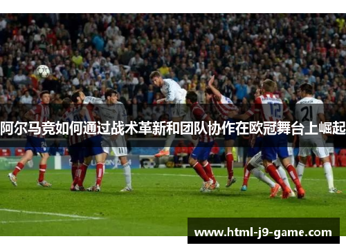 阿尔马竞如何通过战术革新和团队协作在欧冠舞台上崛起 阿尔马竞如何通过战术革新和团队协作在欧冠舞台上崛起