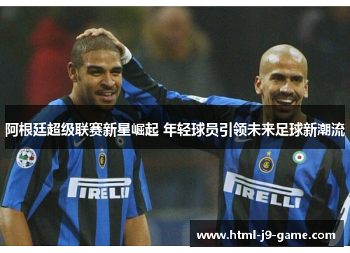 阿根廷超级联赛新星崛起 年轻球员引领未来足球新潮流 阿根廷超级联赛新星崛起 年轻球员引领未来足球新潮流