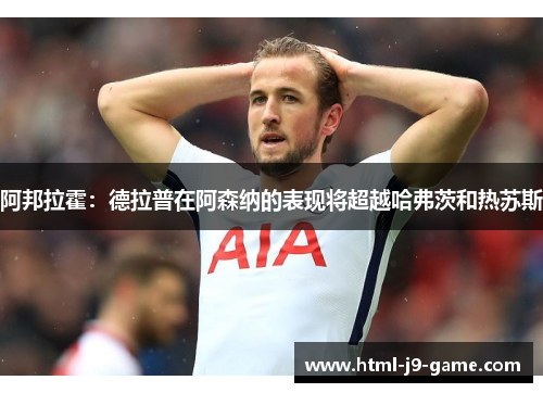 阿邦拉霍:德拉普在阿森纳的表现将超越哈弗茨和热苏斯 阿邦拉霍:德拉普在阿森纳的表现将超越哈弗茨和热苏斯