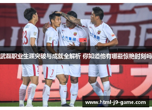 武磊职业生涯突破与成就全解析 你知道他有哪些惊艳时刻吗