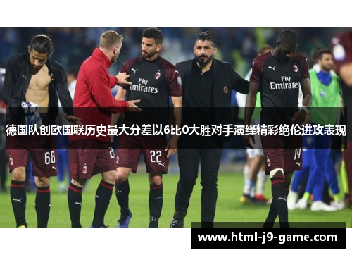 德国队创欧国联历史最大分差以6比0大胜对手演绎精彩绝伦进攻表现